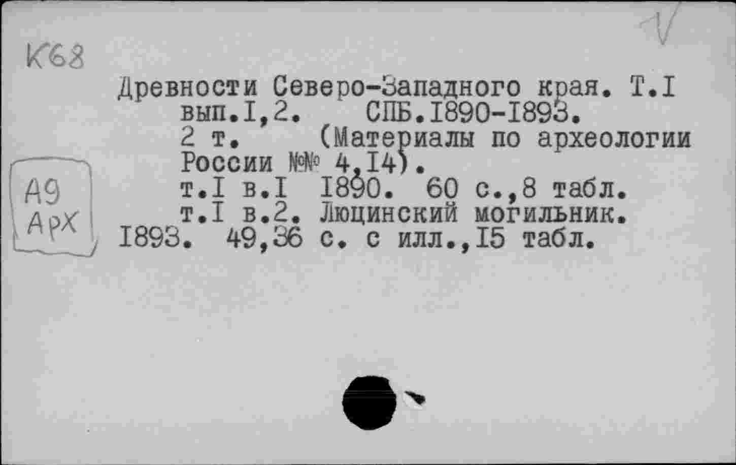 ﻿л
Древности Северо-Западного края. T.I вып.1,2.	СПБ.1890-1893.
2т. (Материалы по археологии
----Ï России №№ 4.14).
Д9 т.1 В«1 1890. 60 с.,8 табл.
т.1 в.2. Люцинский могильник.
1893. 49,36 с. с илл.,15 табл.